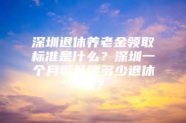 深圳退休养老金领取标准是什么？深圳一个月可以领多少退休金？