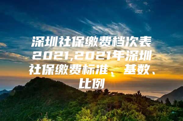 深圳社保缴费档次表2021,2021年深圳社保缴费标准、基数、比例