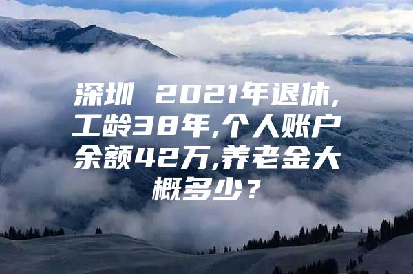 深圳 2021年退休,工龄38年,个人账户余额42万,养老金大概多少？