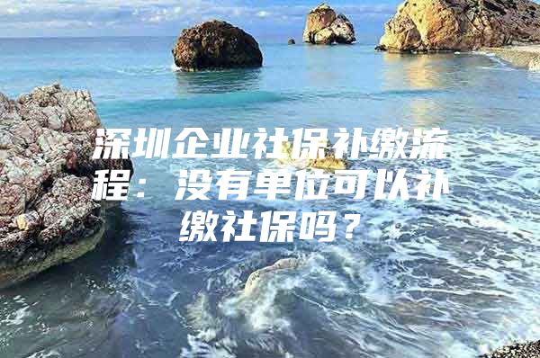 深圳企业社保补缴流程：没有单位可以补缴社保吗？