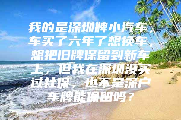 我的是深圳牌小汽车，车买了六年了想换车，想把旧牌保留到新车上，但我在深圳没买过社保，也不是深户车牌能保留吗？