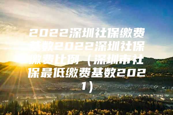 2022深圳社保缴费基数2022深圳社保缴费比例（深圳市社保最低缴费基数2021）