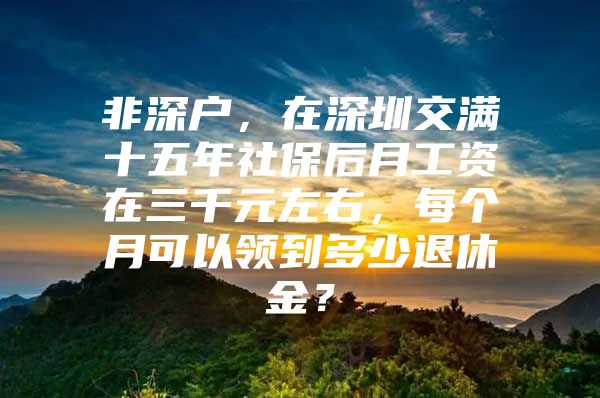 非深户，在深圳交满十五年社保后月工资在三千元左右，每个月可以领到多少退休金？