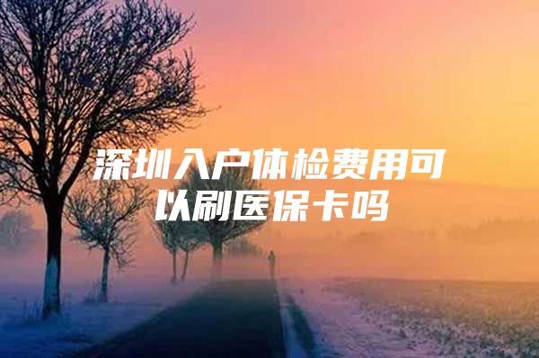 深圳入户体检费用可以刷医保卡吗