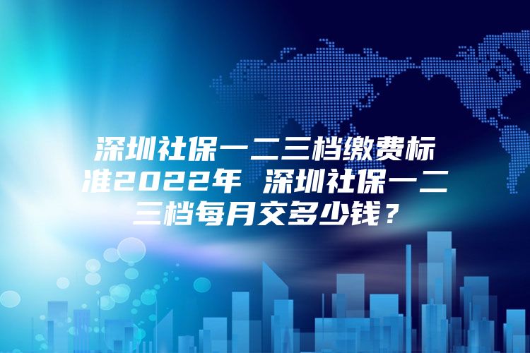 深圳社保一二三档缴费标准2022年 深圳社保一二三档每月交多少钱？