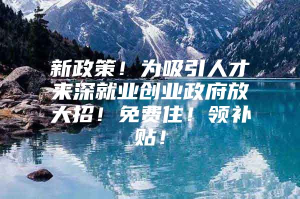 新政策！为吸引人才来深就业创业政府放大招！免费住！领补贴！