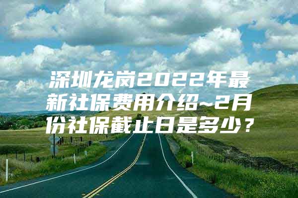 深圳龙岗2022年最新社保费用介绍~2月份社保截止日是多少？