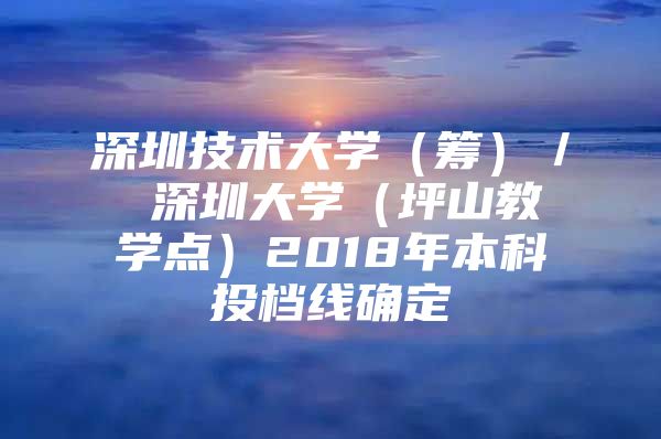 深圳技术大学（筹）／ 深圳大学（坪山教学点）2018年本科投档线确定