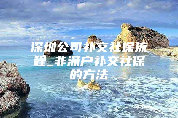 深圳公司补交社保流程_非深户补交社保的方法