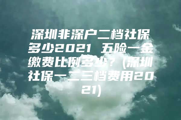 深圳非深户二档社保多少2021 五险一金缴费比例多少？(深圳社保一二三档费用2021)