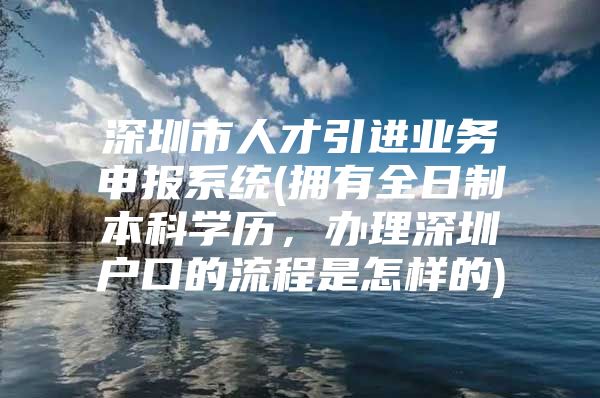 深圳市人才引进业务申报系统(拥有全日制本科学历，办理深圳户口的流程是怎样的)