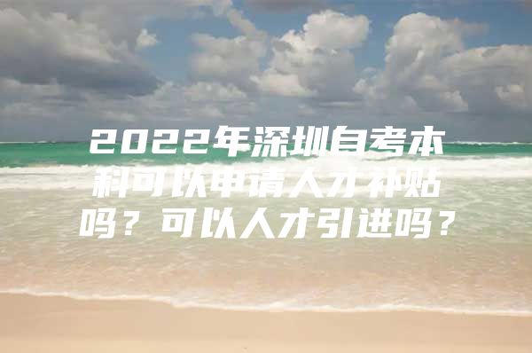 2022年深圳自考本科可以申请人才补贴吗？可以人才引进吗？