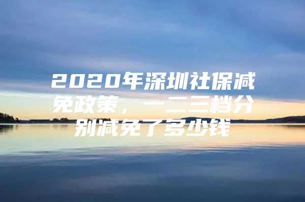 2020年深圳社保减免政策，一二三档分别减免了多少钱