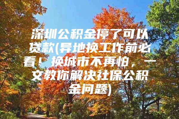 深圳公积金停了可以贷款(异地换工作前必看！换城市不再怕，一文教你解决社保公积金问题)