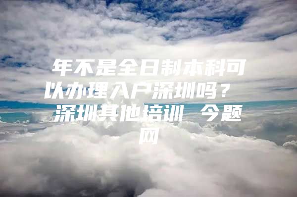 年不是全日制本科可以办理入户深圳吗？ 深圳其他培训 今题网