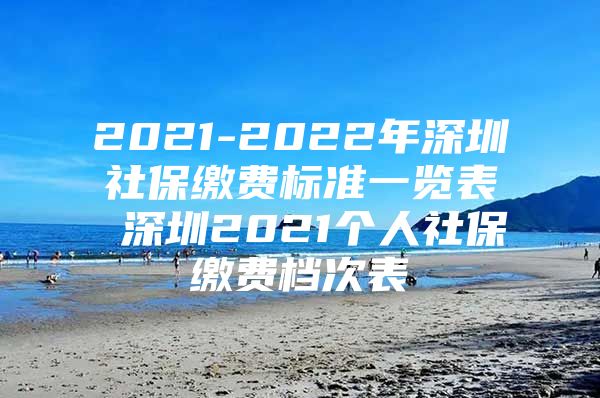 2021-2022年深圳社保缴费标准一览表 深圳2021个人社保缴费档次表