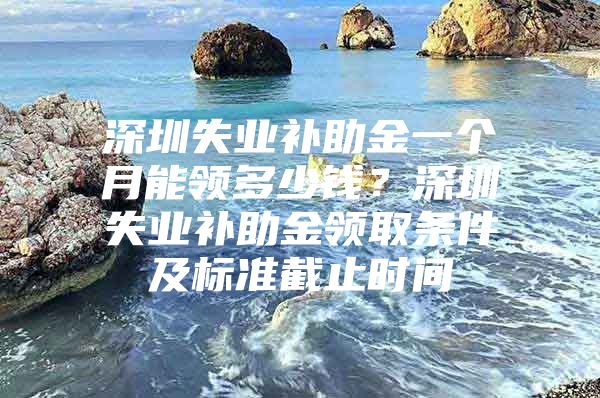 深圳失业补助金一个月能领多少钱？深圳失业补助金领取条件及标准截止时间