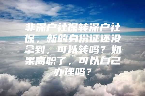 非深户社保转深户社保，新的身份证还没拿到，可以转吗？如果离职了，可以自己办理吗？