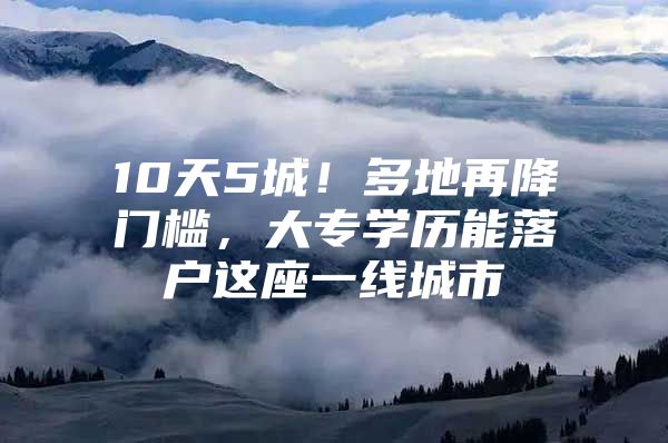 10天5城！多地再降门槛，大专学历能落户这座一线城市