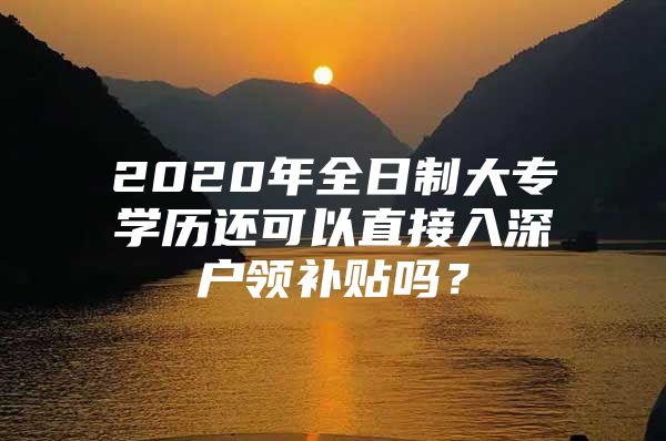 2020年全日制大专学历还可以直接入深户领补贴吗？