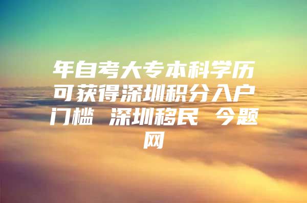 年自考大专本科学历可获得深圳积分入户门槛 深圳移民 今题网