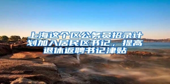 上海这个区公务员招录计划加入居民区书记，提高退休返聘书记津贴